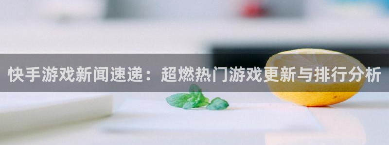 奇亿娱乐注册官方登录app：快手游戏新闻速递：超燃热门游戏更
